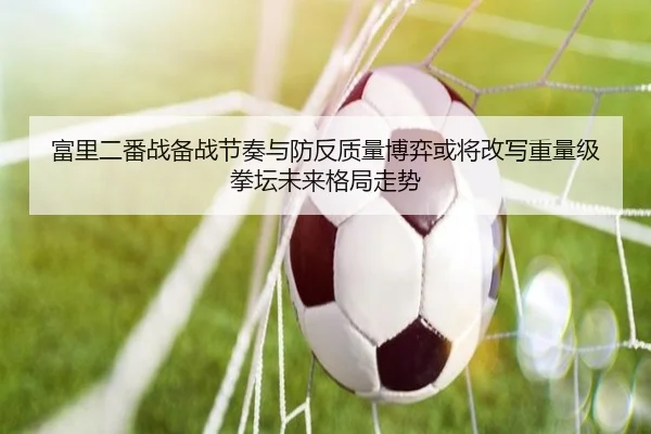 富里二番战备战节奏与防反质量博弈或将改写重量级拳坛未来格局走势